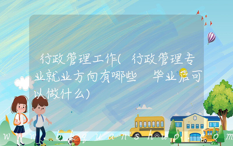 行政管理工作(行政管理专业就业方向有哪些 毕业后可以做什么)